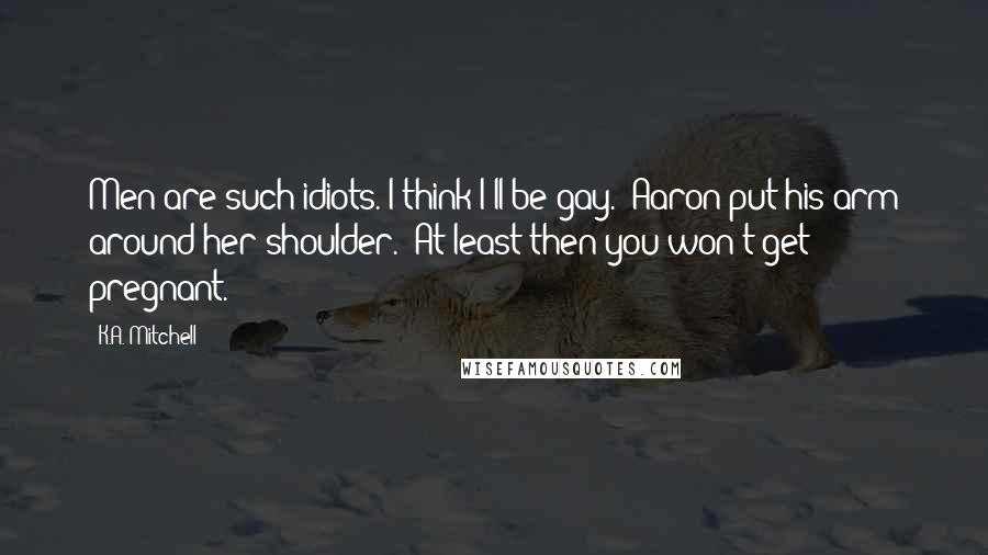 K.A. Mitchell Quotes: Men are such idiots. I think I'll be gay." Aaron put his arm around her shoulder. "At least then you won't get pregnant.