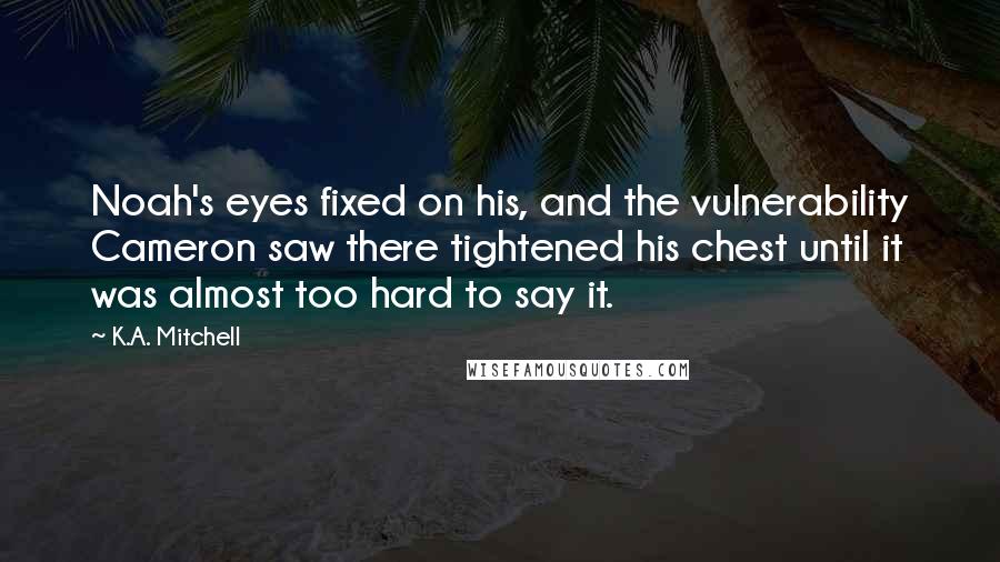 K.A. Mitchell Quotes: Noah's eyes fixed on his, and the vulnerability Cameron saw there tightened his chest until it was almost too hard to say it.