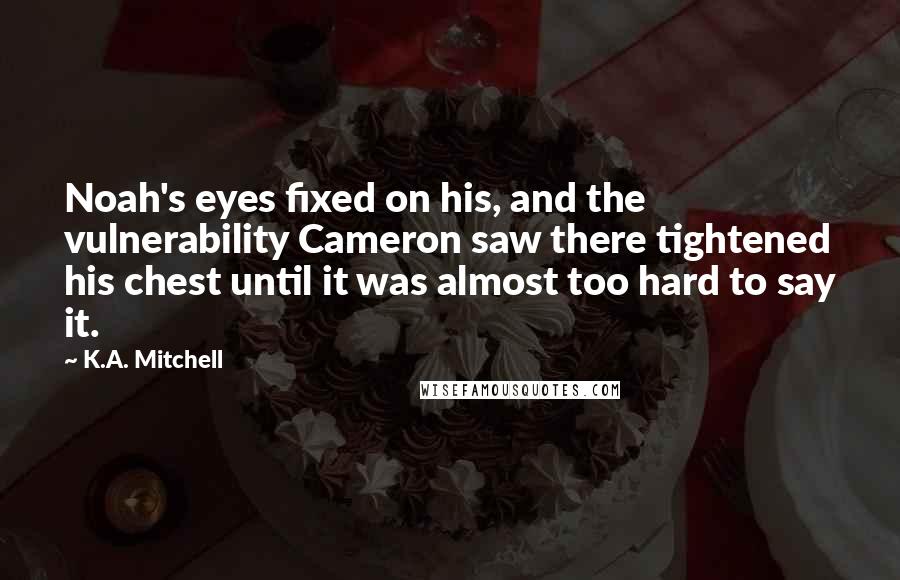 K.A. Mitchell Quotes: Noah's eyes fixed on his, and the vulnerability Cameron saw there tightened his chest until it was almost too hard to say it.