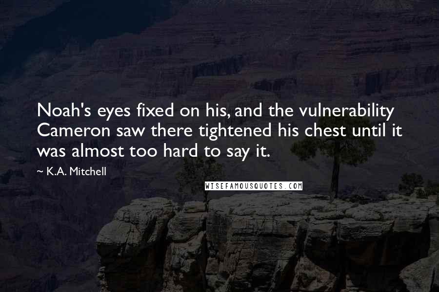 K.A. Mitchell Quotes: Noah's eyes fixed on his, and the vulnerability Cameron saw there tightened his chest until it was almost too hard to say it.