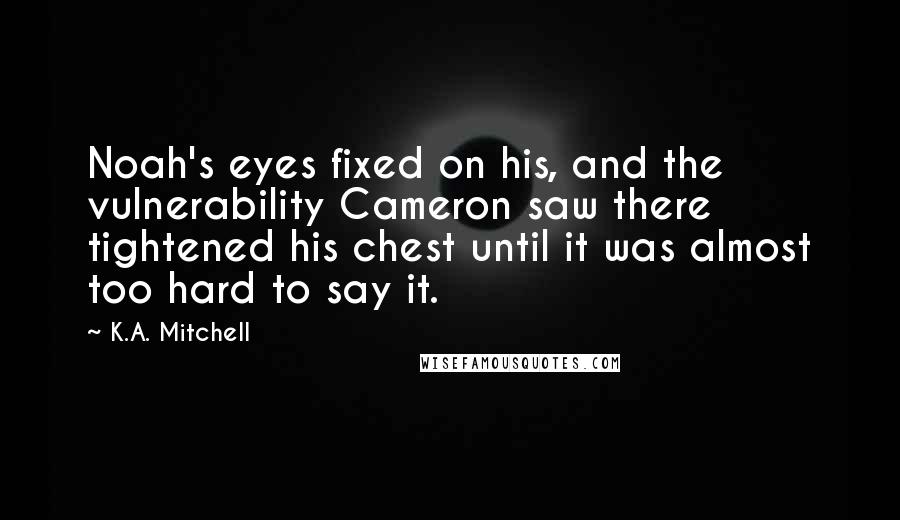 K.A. Mitchell Quotes: Noah's eyes fixed on his, and the vulnerability Cameron saw there tightened his chest until it was almost too hard to say it.