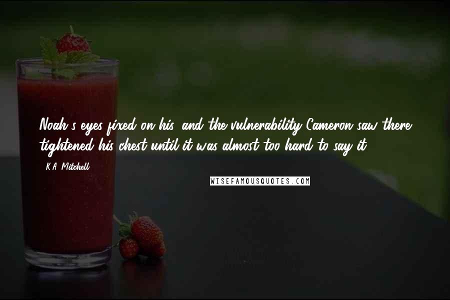 K.A. Mitchell Quotes: Noah's eyes fixed on his, and the vulnerability Cameron saw there tightened his chest until it was almost too hard to say it.