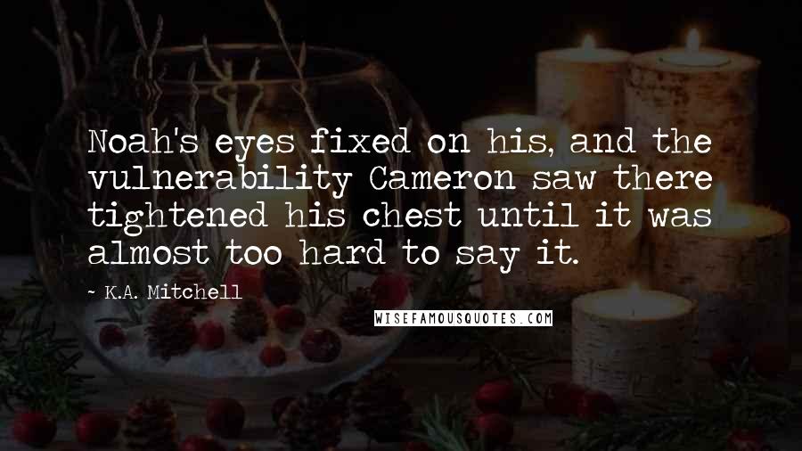 K.A. Mitchell Quotes: Noah's eyes fixed on his, and the vulnerability Cameron saw there tightened his chest until it was almost too hard to say it.