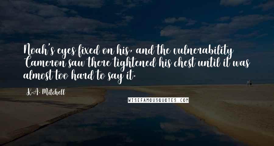 K.A. Mitchell Quotes: Noah's eyes fixed on his, and the vulnerability Cameron saw there tightened his chest until it was almost too hard to say it.