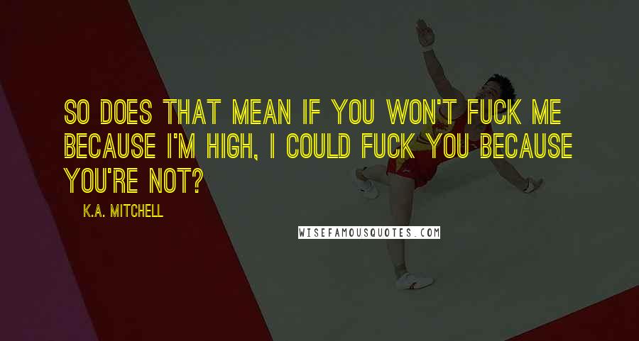 K.A. Mitchell Quotes: So does that mean if you won't fuck me because I'm high, I could fuck you because you're not?