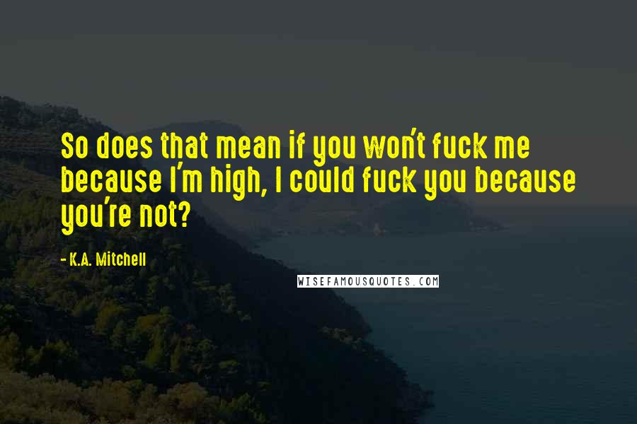 K.A. Mitchell Quotes: So does that mean if you won't fuck me because I'm high, I could fuck you because you're not?