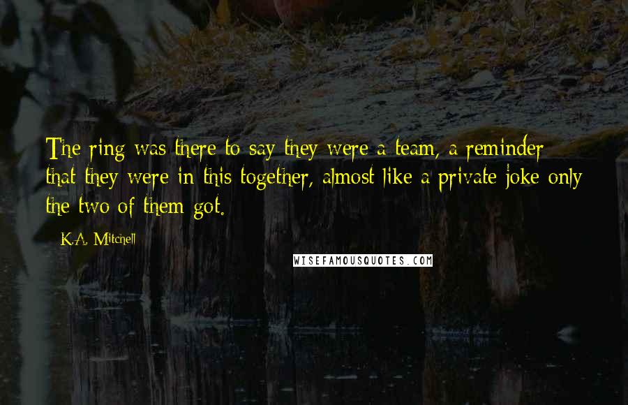 K.A. Mitchell Quotes: The ring was there to say they were a team, a reminder that they were in this together, almost like a private joke only the two of them got.