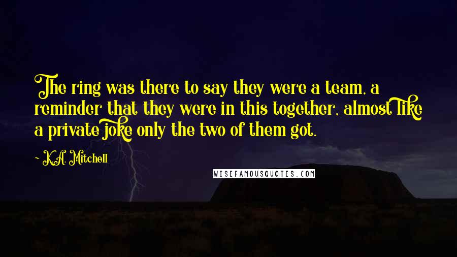 K.A. Mitchell Quotes: The ring was there to say they were a team, a reminder that they were in this together, almost like a private joke only the two of them got.