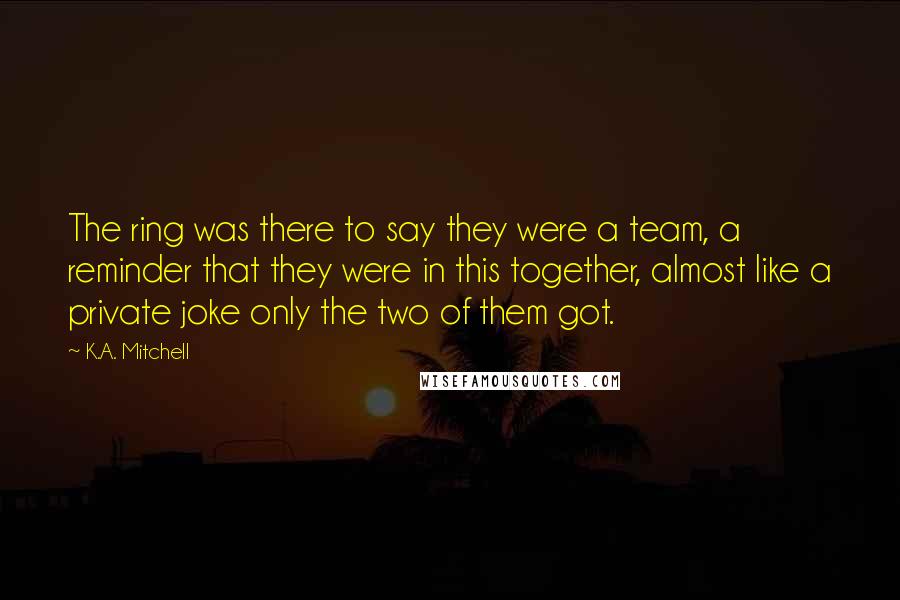 K.A. Mitchell Quotes: The ring was there to say they were a team, a reminder that they were in this together, almost like a private joke only the two of them got.