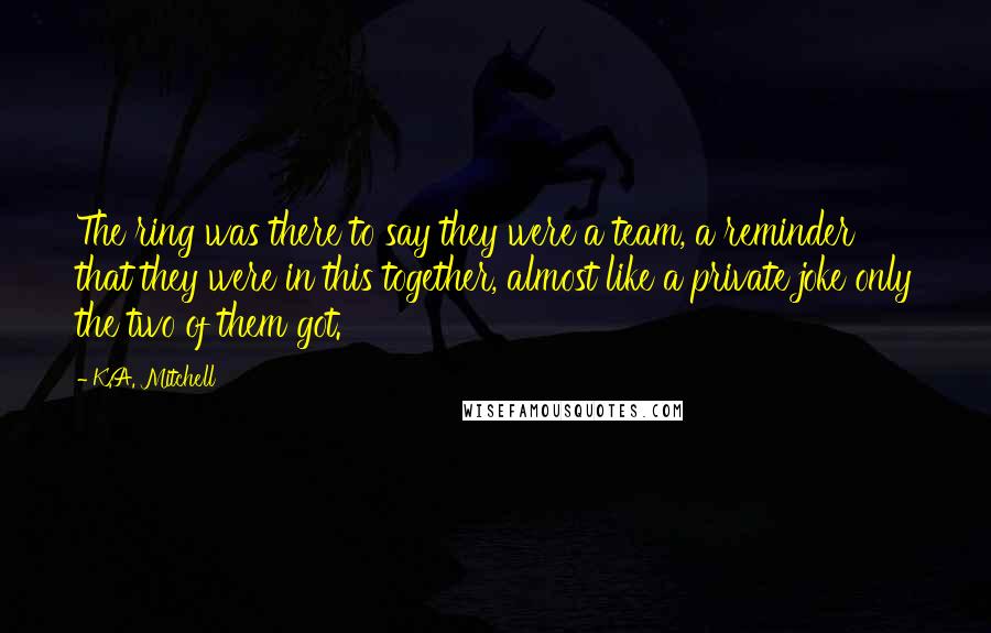 K.A. Mitchell Quotes: The ring was there to say they were a team, a reminder that they were in this together, almost like a private joke only the two of them got.