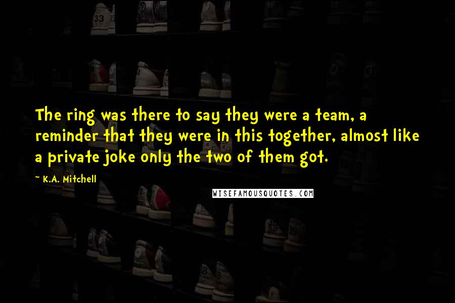 K.A. Mitchell Quotes: The ring was there to say they were a team, a reminder that they were in this together, almost like a private joke only the two of them got.