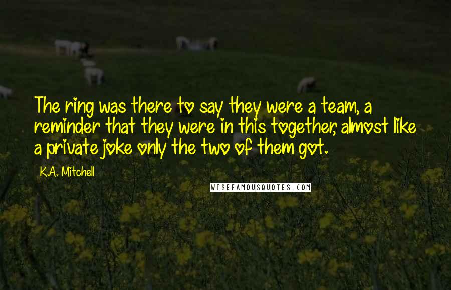 K.A. Mitchell Quotes: The ring was there to say they were a team, a reminder that they were in this together, almost like a private joke only the two of them got.