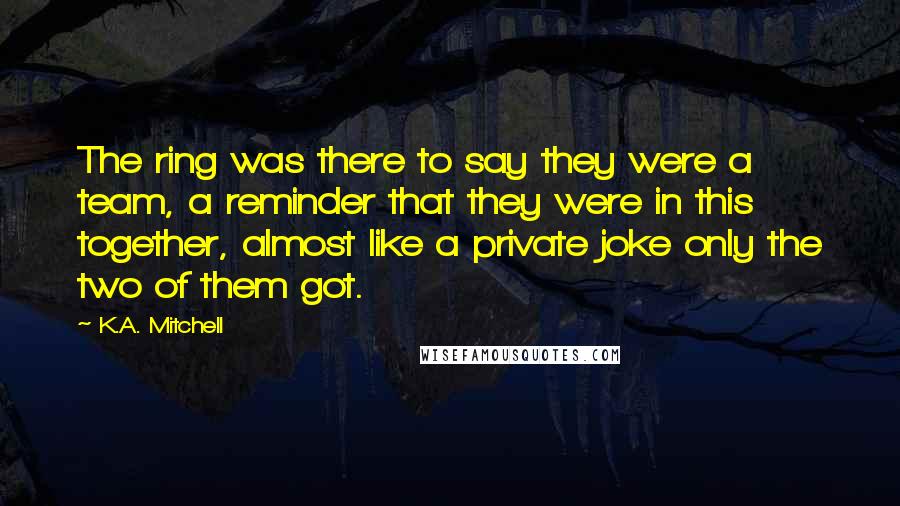 K.A. Mitchell Quotes: The ring was there to say they were a team, a reminder that they were in this together, almost like a private joke only the two of them got.