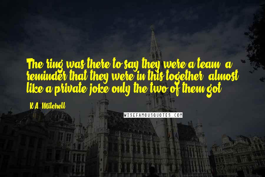 K.A. Mitchell Quotes: The ring was there to say they were a team, a reminder that they were in this together, almost like a private joke only the two of them got.