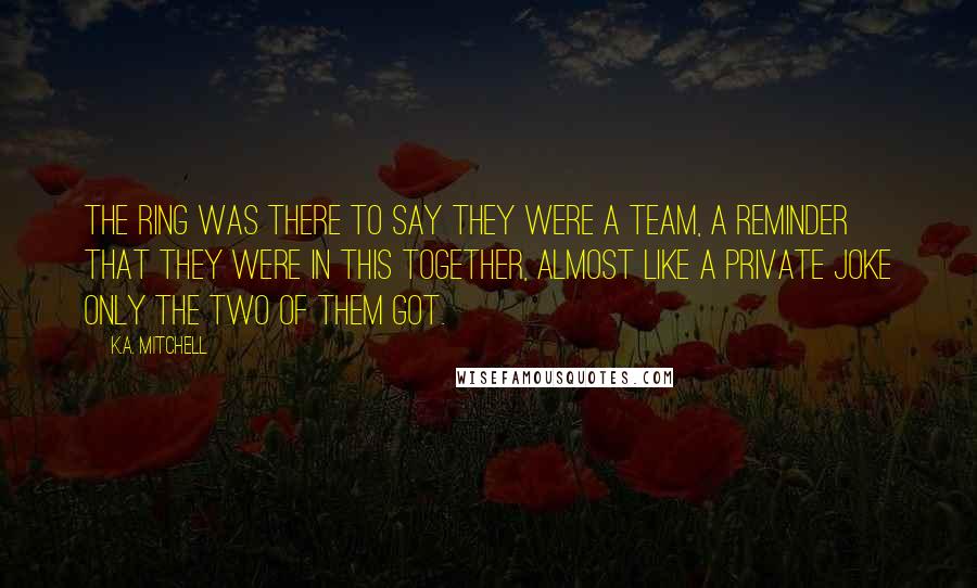 K.A. Mitchell Quotes: The ring was there to say they were a team, a reminder that they were in this together, almost like a private joke only the two of them got.