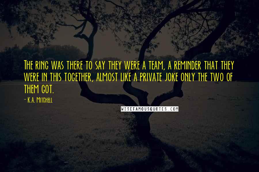K.A. Mitchell Quotes: The ring was there to say they were a team, a reminder that they were in this together, almost like a private joke only the two of them got.