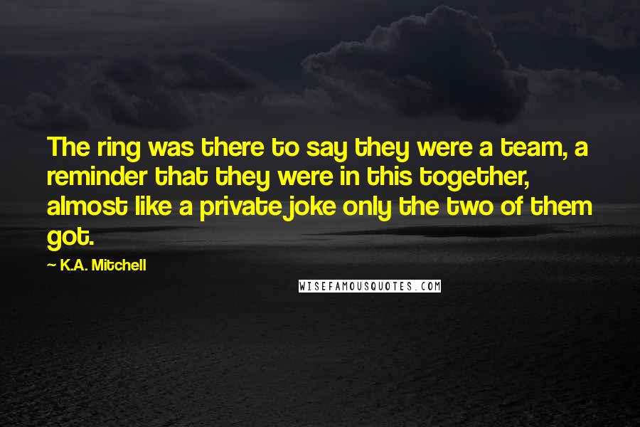 K.A. Mitchell Quotes: The ring was there to say they were a team, a reminder that they were in this together, almost like a private joke only the two of them got.