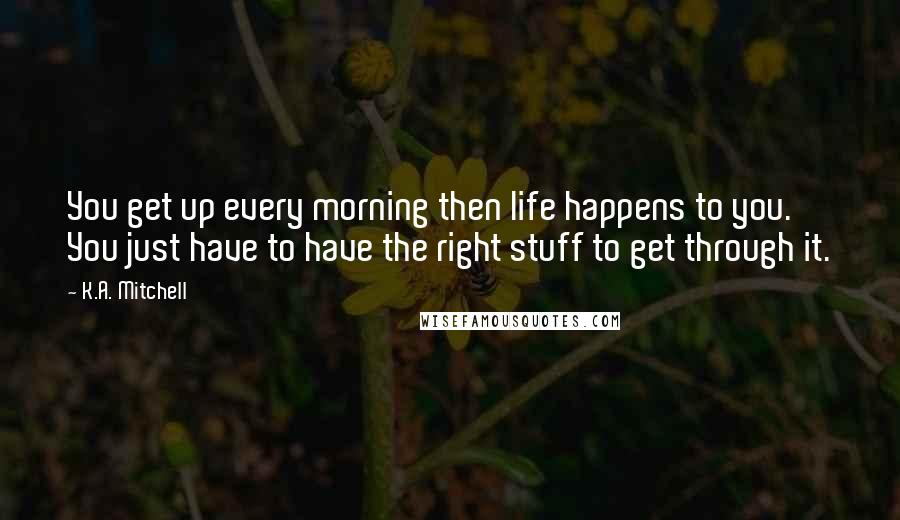 K.A. Mitchell Quotes: You get up every morning then life happens to you. You just have to have the right stuff to get through it.