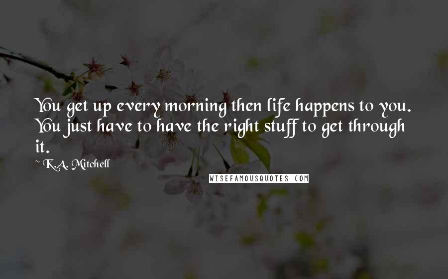 K.A. Mitchell Quotes: You get up every morning then life happens to you. You just have to have the right stuff to get through it.