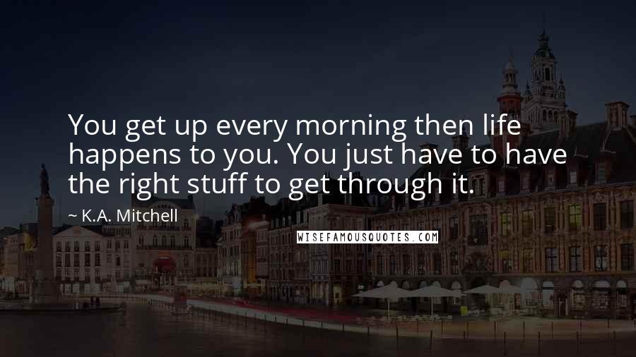 K.A. Mitchell Quotes: You get up every morning then life happens to you. You just have to have the right stuff to get through it.