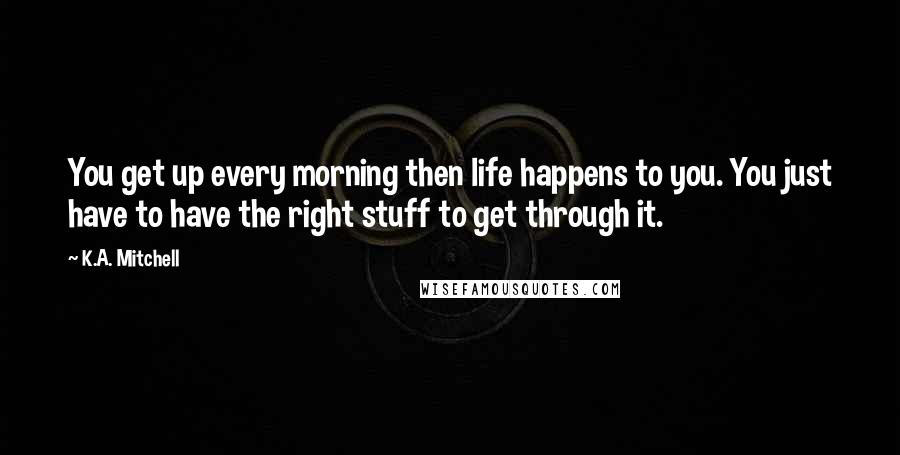 K.A. Mitchell Quotes: You get up every morning then life happens to you. You just have to have the right stuff to get through it.