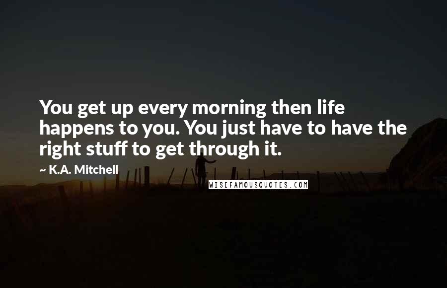 K.A. Mitchell Quotes: You get up every morning then life happens to you. You just have to have the right stuff to get through it.