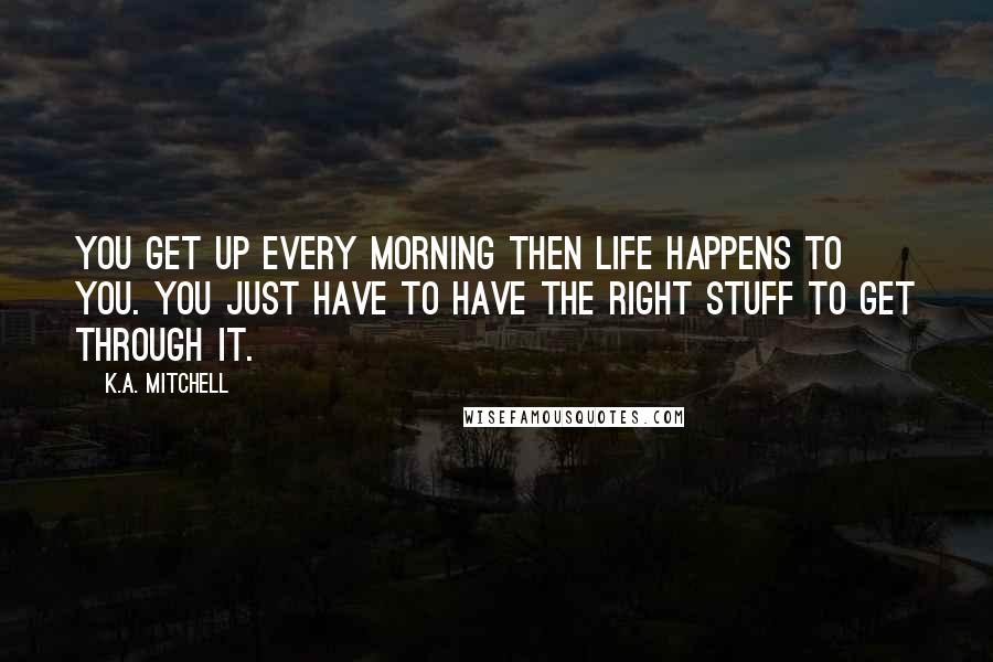 K.A. Mitchell Quotes: You get up every morning then life happens to you. You just have to have the right stuff to get through it.