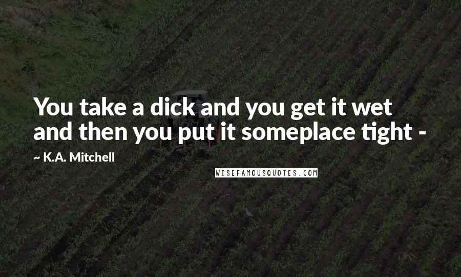 K.A. Mitchell Quotes: You take a dick and you get it wet and then you put it someplace tight -
