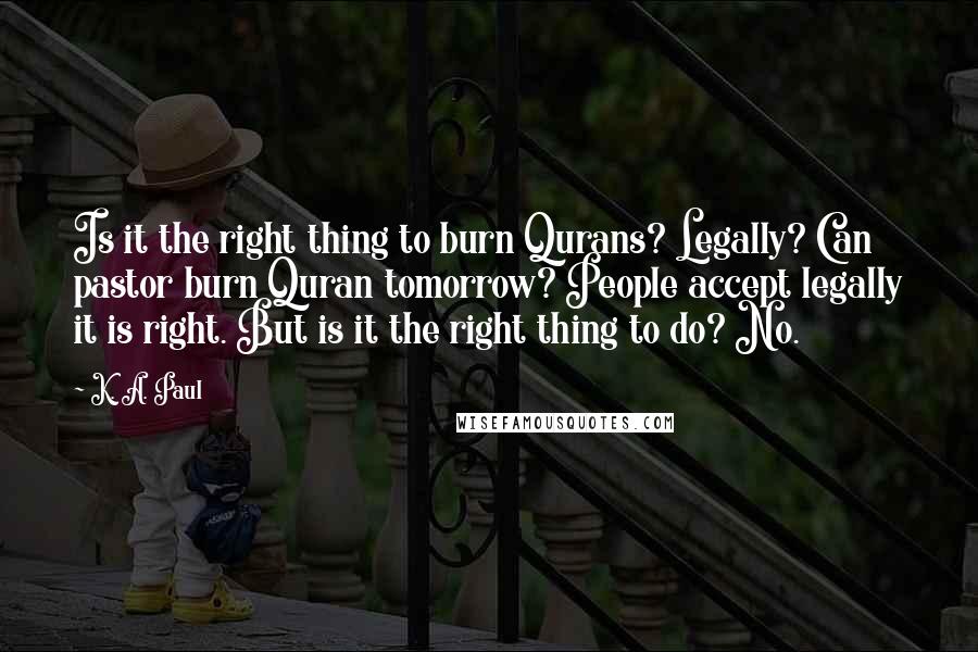 K. A. Paul Quotes: Is it the right thing to burn Qurans? Legally? Can pastor burn Quran tomorrow? People accept legally it is right. But is it the right thing to do? No.