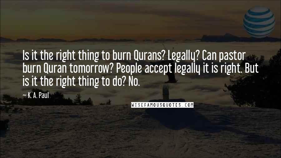 K. A. Paul Quotes: Is it the right thing to burn Qurans? Legally? Can pastor burn Quran tomorrow? People accept legally it is right. But is it the right thing to do? No.