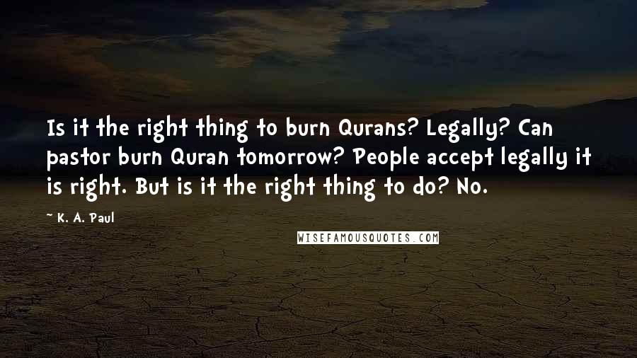 K. A. Paul Quotes: Is it the right thing to burn Qurans? Legally? Can pastor burn Quran tomorrow? People accept legally it is right. But is it the right thing to do? No.