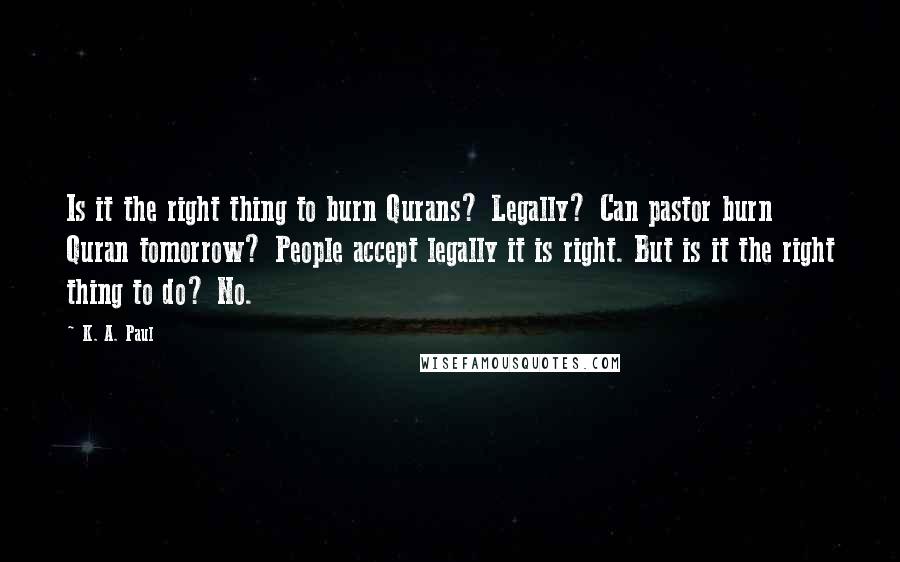 K. A. Paul Quotes: Is it the right thing to burn Qurans? Legally? Can pastor burn Quran tomorrow? People accept legally it is right. But is it the right thing to do? No.