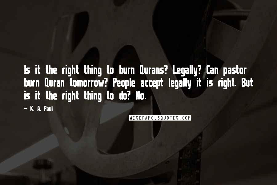 K. A. Paul Quotes: Is it the right thing to burn Qurans? Legally? Can pastor burn Quran tomorrow? People accept legally it is right. But is it the right thing to do? No.