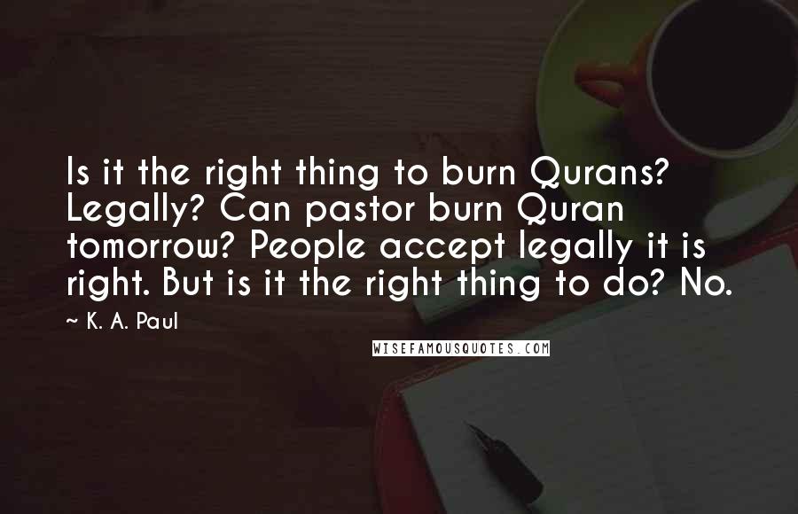 K. A. Paul Quotes: Is it the right thing to burn Qurans? Legally? Can pastor burn Quran tomorrow? People accept legally it is right. But is it the right thing to do? No.