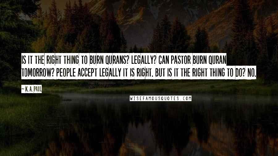 K. A. Paul Quotes: Is it the right thing to burn Qurans? Legally? Can pastor burn Quran tomorrow? People accept legally it is right. But is it the right thing to do? No.