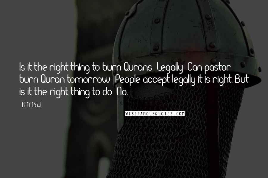 K. A. Paul Quotes: Is it the right thing to burn Qurans? Legally? Can pastor burn Quran tomorrow? People accept legally it is right. But is it the right thing to do? No.