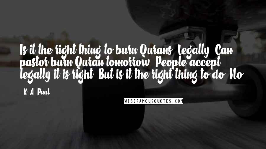 K. A. Paul Quotes: Is it the right thing to burn Qurans? Legally? Can pastor burn Quran tomorrow? People accept legally it is right. But is it the right thing to do? No.