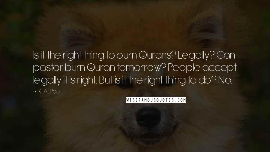 K. A. Paul Quotes: Is it the right thing to burn Qurans? Legally? Can pastor burn Quran tomorrow? People accept legally it is right. But is it the right thing to do? No.