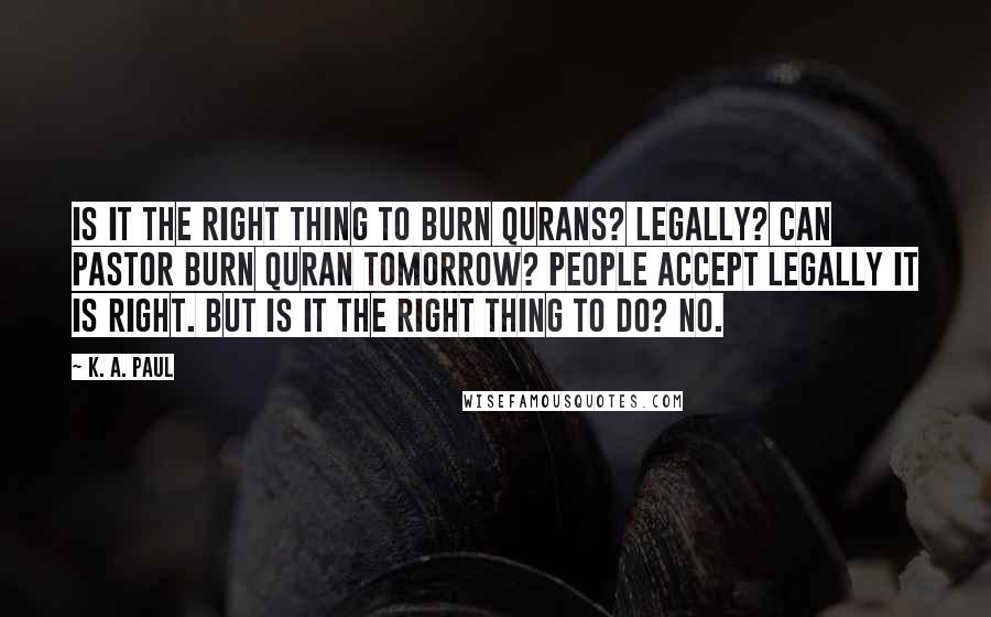 K. A. Paul Quotes: Is it the right thing to burn Qurans? Legally? Can pastor burn Quran tomorrow? People accept legally it is right. But is it the right thing to do? No.