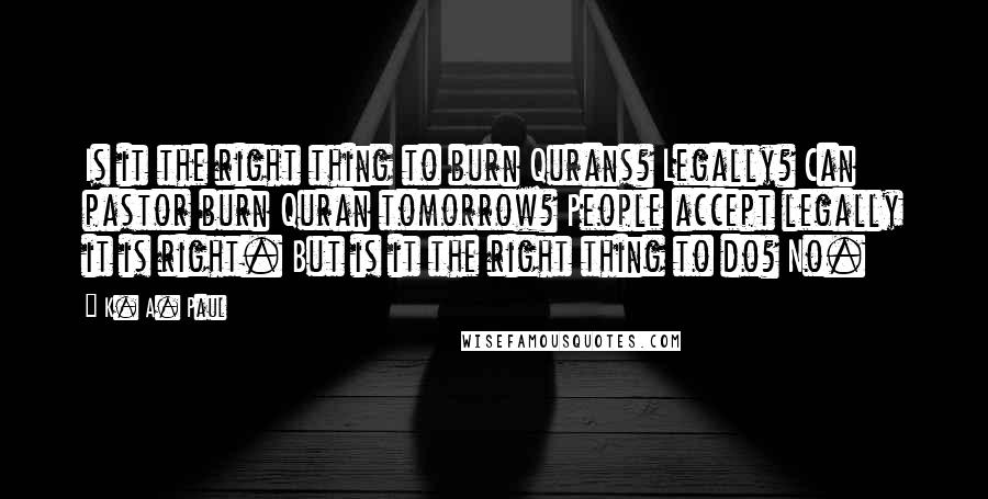 K. A. Paul Quotes: Is it the right thing to burn Qurans? Legally? Can pastor burn Quran tomorrow? People accept legally it is right. But is it the right thing to do? No.