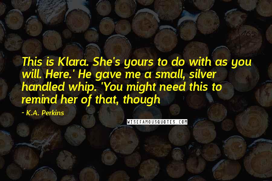 K.A. Perkins Quotes: This is Klara. She's yours to do with as you will. Here.' He gave me a small, silver handled whip. 'You might need this to remind her of that, though