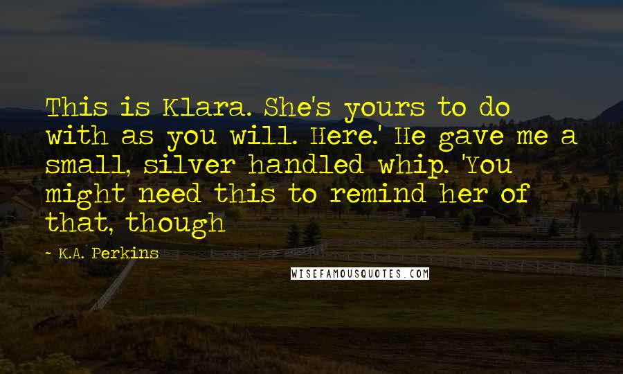 K.A. Perkins Quotes: This is Klara. She's yours to do with as you will. Here.' He gave me a small, silver handled whip. 'You might need this to remind her of that, though