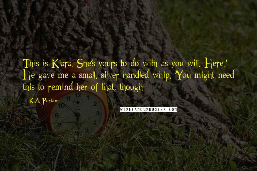 K.A. Perkins Quotes: This is Klara. She's yours to do with as you will. Here.' He gave me a small, silver handled whip. 'You might need this to remind her of that, though