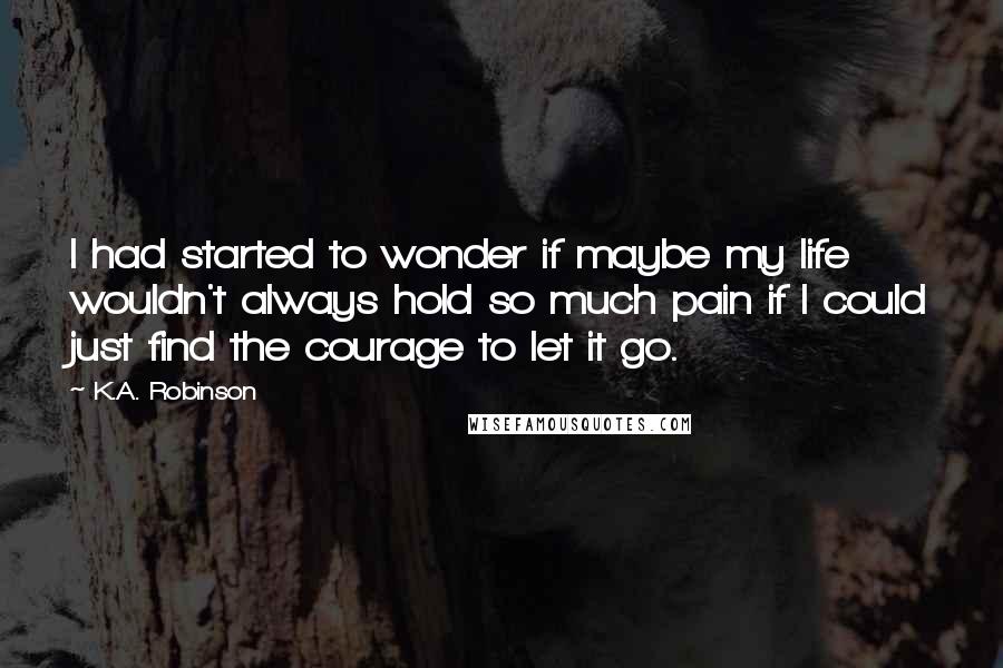 K.A. Robinson Quotes: I had started to wonder if maybe my life wouldn't always hold so much pain if I could just find the courage to let it go.