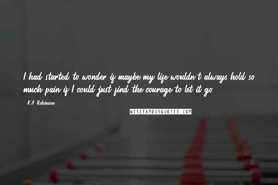 K.A. Robinson Quotes: I had started to wonder if maybe my life wouldn't always hold so much pain if I could just find the courage to let it go.