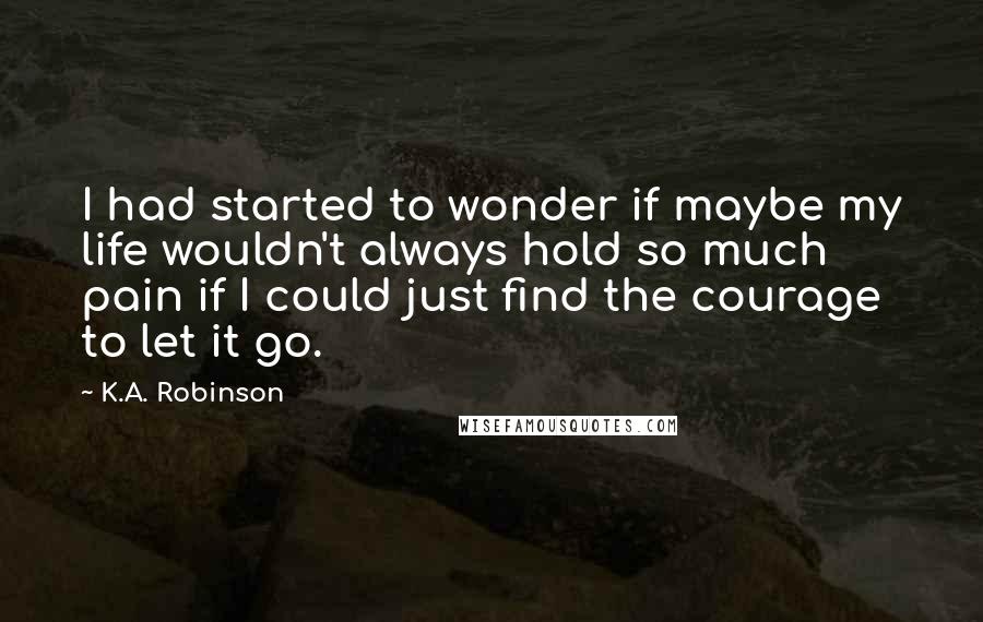 K.A. Robinson Quotes: I had started to wonder if maybe my life wouldn't always hold so much pain if I could just find the courage to let it go.