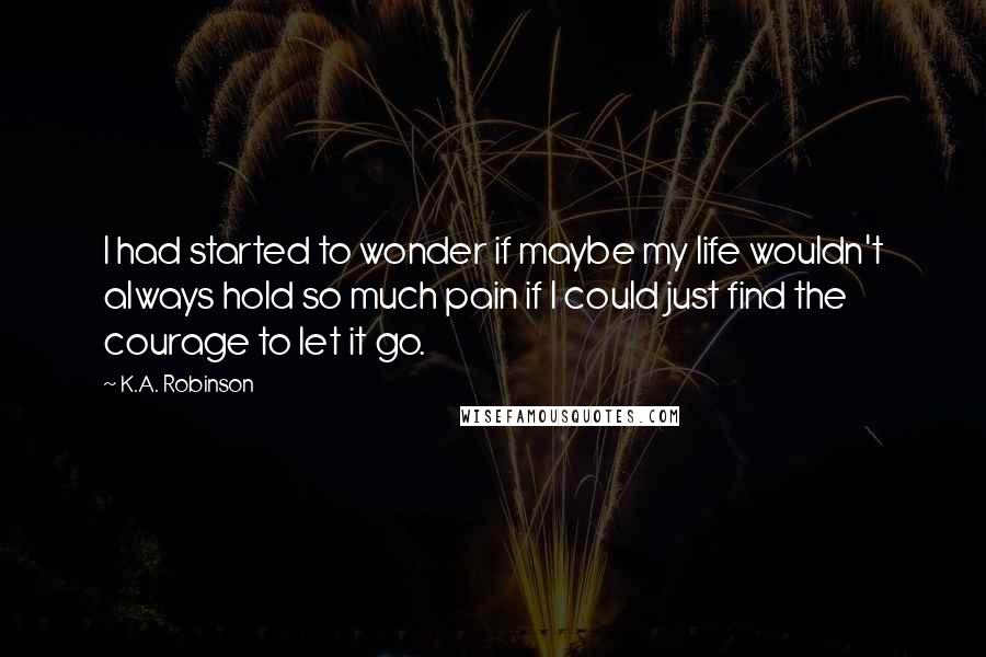 K.A. Robinson Quotes: I had started to wonder if maybe my life wouldn't always hold so much pain if I could just find the courage to let it go.