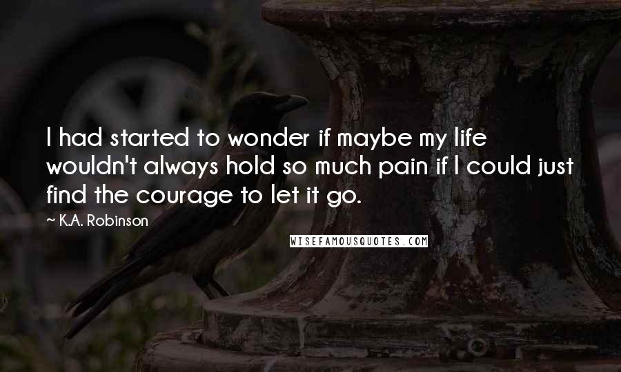 K.A. Robinson Quotes: I had started to wonder if maybe my life wouldn't always hold so much pain if I could just find the courage to let it go.