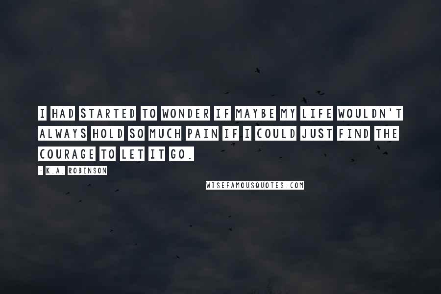 K.A. Robinson Quotes: I had started to wonder if maybe my life wouldn't always hold so much pain if I could just find the courage to let it go.