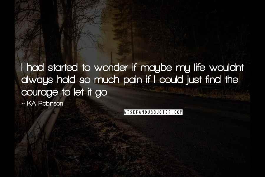 K.A. Robinson Quotes: I had started to wonder if maybe my life wouldn't always hold so much pain if I could just find the courage to let it go.